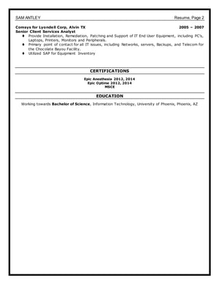 SAM ANTLEY Resume, Page 2
Comsys for Lyondell Corp, Alvin TX 2005 – 2007
Senior Client Services Analyst
 Provide Installation, Remediation, Patching and Support of IT End User Equipment, including PC’s,
Laptops, Printers, Monitors and Peripherals.
 Primary point of contact for all IT issues, including Networks, servers, Backups, and Telecom for
the Chocolate Bayou Facility.
 Utilized SAP for Equipment Inventory
CERTIFICATIONS
Epic Anesthesia 2012, 2014
Epic Optime 2012, 2014
MSCE
EDUCATION
Working towards Bachelor of Science, Information Technology, University of Phoenix, Phoenix, AZ
 