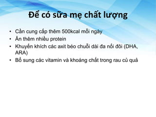 Để có sữa mẹ chất lượng
• Cần cung cấp thêm 500kcal mỗi ngày
• Ăn thêm nhiều protein
• Khuyến khích các axit béo chuỗi dài đa nối đôi (DHA,
ARA)
• Bổ sung các vitamin và khoáng chất trong rau củ quả
 