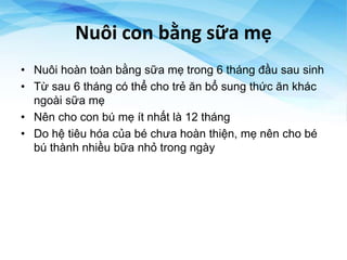 Nuôi con bằng sữa mẹ
• Nuôi hoàn toàn bằng sữa mẹ trong 6 tháng đầu sau sinh
• Từ sau 6 tháng có thể cho trẻ ăn bổ sung thức ăn khác
ngoài sữa mẹ
• Nên cho con bú mẹ ít nhất là 12 tháng
• Do hệ tiêu hóa của bé chưa hoàn thiện, mẹ nên cho bé
bú thành nhiều bữa nhỏ trong ngày
 