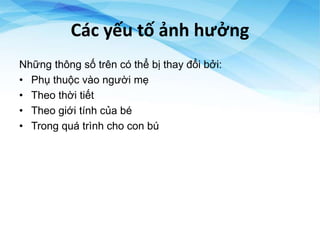Các yếu tố ảnh hưởng
Những thông số trên có thể bị thay đổi bởi:
• Phụ thuộc vào người mẹ
• Theo thời tiết
• Theo giới tính của bé
• Trong quá trình cho con bú
 