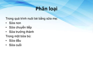 Phân loại
Trong quá trình nuôi bé bằng sữa mẹ:
• Sữa non
• Sữa chuyển tiếp
• Sữa trưởng thành
Trong một bữa bú:
• Sữa đầu
• Sữa cuối
 