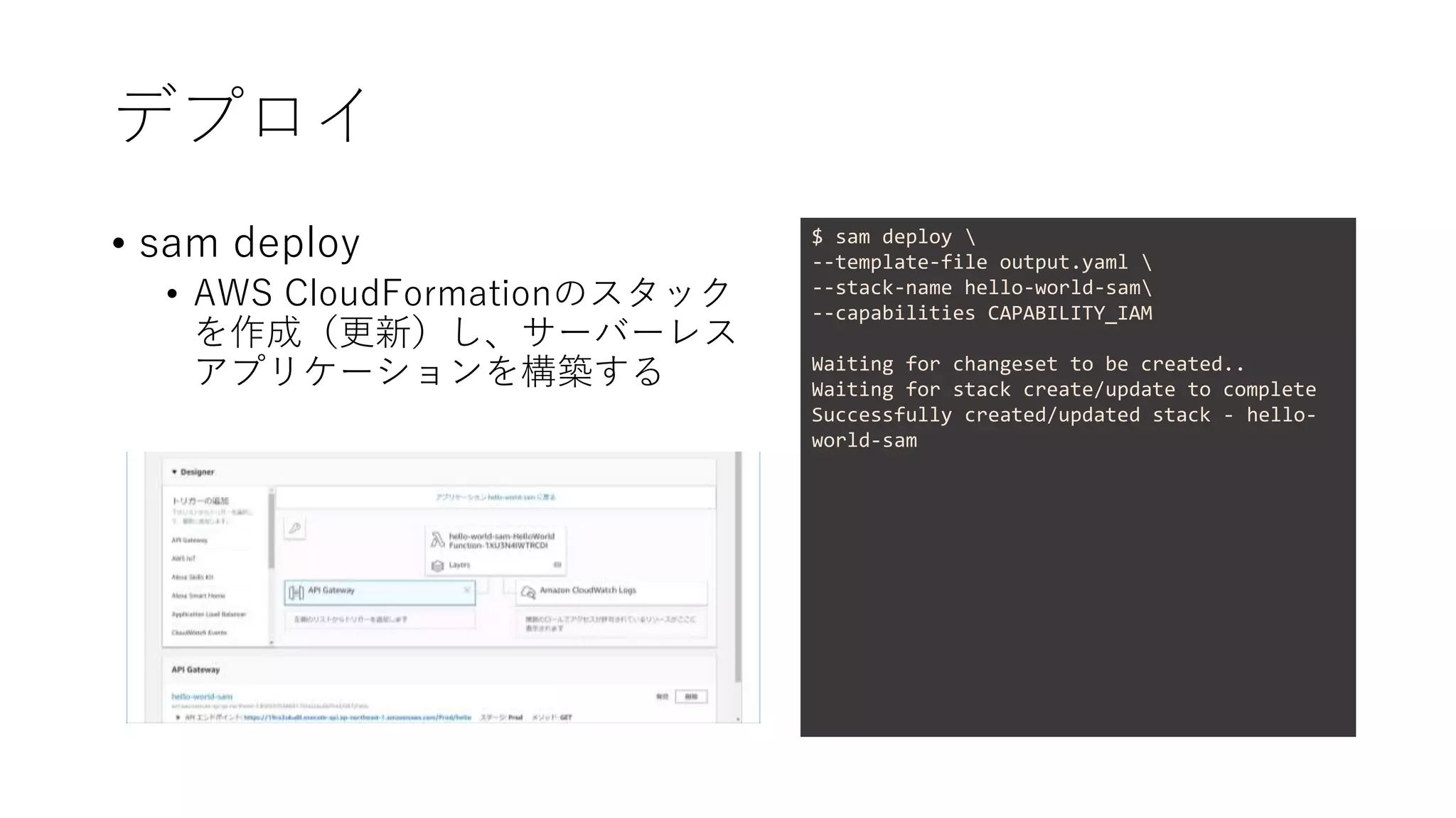 デプロイ
• sam deploy
• AWS CloudFormationのスタック
を作成（更新）し、サーバーレス
アプリケーションを構築する
$ sam deploy 
--template-file output.yaml 
--stack-name hello-world-sam
--capabilities CAPABILITY_IAM
Waiting for changeset to be created..
Waiting for stack create/update to complete
Successfully created/updated stack - hello-
world-sam
 
