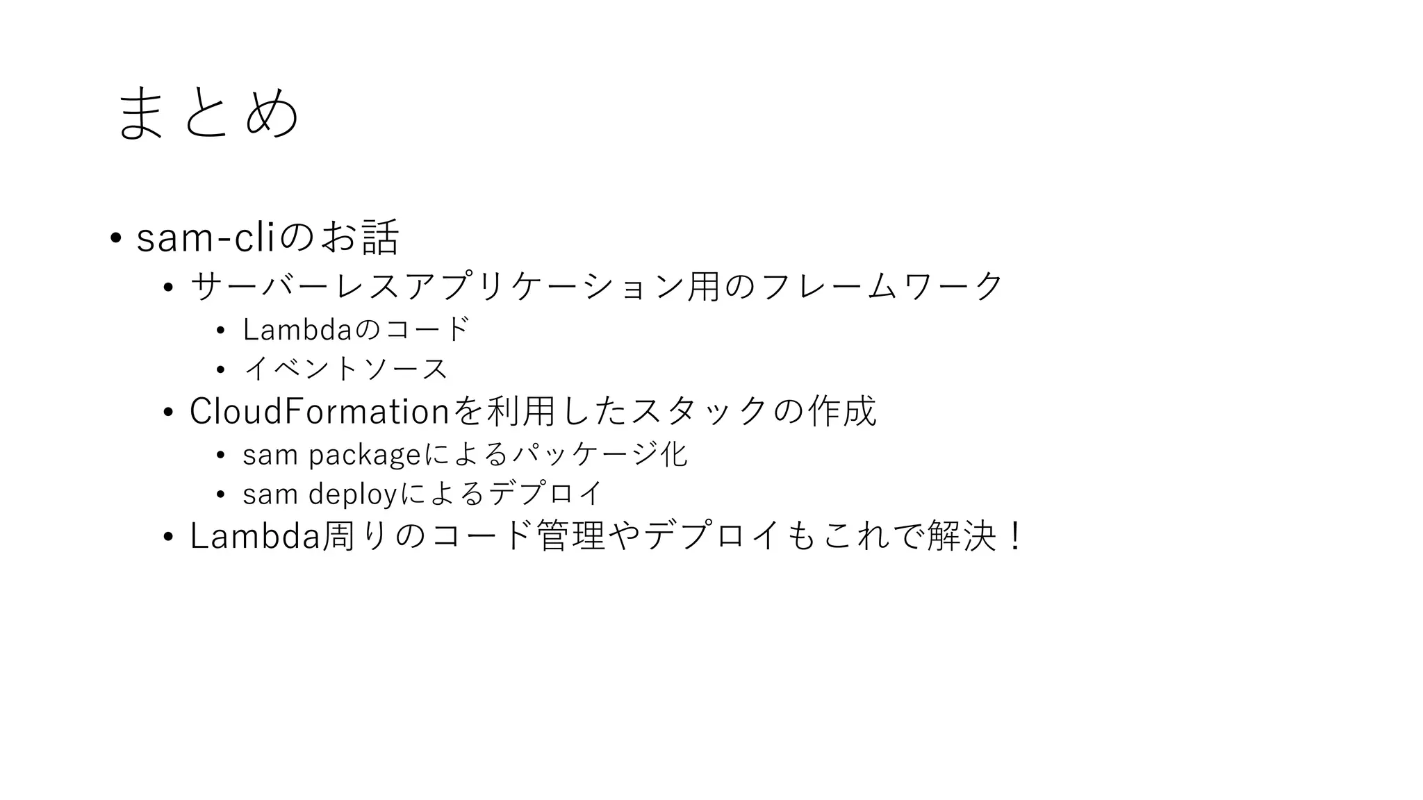 まとめ
• sam-cliのお話
• サーバーレスアプリケーション用のフレームワーク
• Lambdaのコード
• イベントソース
• CloudFormationを利用したスタックの作成
• sam packageによるパッケージ化
• sam deployによるデプロイ
• Lambda周りのコード管理やデプロイもこれで解決！
 