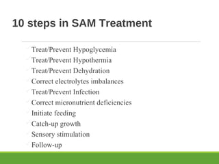 10 steps in SAM Treatment
Treat/Prevent Hypoglycemia
Treat/Prevent Hypothermia
Treat/Prevent Dehydration
Correct electrolytes imbalances
Treat/Prevent Infection
Correct micronutrient deficiencies
Initiate feeding
Catch-up growth
Sensory stimulation
Follow-up
 