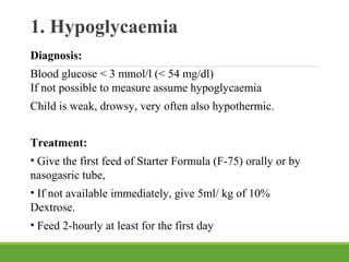 1. Hypoglycaemia
Diagnosis:
Blood glucose < 3 mmol/l (< 54 mg/dl)
If not possible to measure assume hypoglycaemia
Child is weak, drowsy, very often also hypothermic.
Treatment:
• Give the first feed of Starter Formula (F-75) orally or by
nasogasric tube,
• If not available immediately, give 5ml/ kg of 10%
Dextrose.
• Feed 2-hourly at least for the first day
 