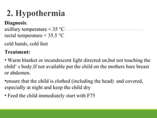 2. Hypothermia
Diagnosis:
axillary temperature < 35 °C
rectal temperature < 35.5 °C
cold hands, cold feet
Treatment:
• Warm blanket or incandescent light directed on,but not touching the
child‘ s body.If not available put the child on the mothers bare breast
or abdomen.
•ensure that the child is clothed (including the head) and covered,
especially at night and keep the child dry
• Feed the child immediately start with F75
 
