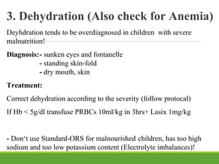 3. Dehydration (Also check for Anemia)
Deyhdration tends to be overdiagnosed in children with severe
malnutrition!
Diagnosis:- sunken eyes and fontanelle
- standing skin-fold
- dry mouth, skin
Treatment:
Correct dehydration according to the severity (follow protocal)
If Hb < 5g/dl transfuse PRBCs 10ml/kg in 3hrs+ Lasix 1mg/kg
- Don‘t use Standard-ORS for malnourished children, has too high
sodium and too low potassium content (Electrolyte imbalances)!
 