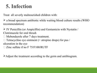 5. Infection
Treat all severly malnourished children with:
 a broad spectrum antibiotic while waiting blood culture results (WHO
recommendation)
 IV Penicillin (or Ampicillin) and Gentamicin with Nystatin /
Clotrimazole for oral thrush
 Mebendazole after 7 days treatment.
 Tetracycline eye ointment (+ atropine drops) for pus /
ulceration in the eye
 Zinc sulfate if no F 75/F100/RUTF
Adjust the treatment according to the germ and antibiogram.
 