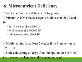 6. Micronutrient Deficiency
Correct micronutrient deficiencies by giving:
 Vitamin A If visible eye signs on admission ,day 2 and
14.
• If < 6 months give 50000 IU
• 6-12 months give 100000 IU
• >12 months give 200000 IU
 Multivitamins for at least 2 weeks if no Plumpy-nut or
F75/F100
 Folic acid 2.5mg alt days if no Plumpy-nut or F75/F100
Start iron only when the child is gaining weight.
 