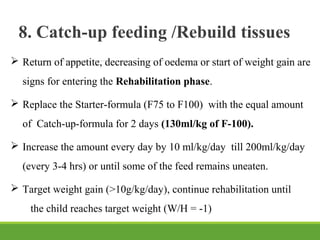 8. Catch-up feeding /Rebuild tissues
 Return of appetite, decreasing of oedema or start of weight gain are
signs for entering the Rehabilitation phase.
 Replace the Starter-formula (F75 to F100) with the equal amount
of Catch-up-formula for 2 days (130ml/kg of F-100).
 Increase the amount every day by 10 ml/kg/day till 200ml/kg/day
(every 3-4 hrs) or until some of the feed remains uneaten.
 Target weight gain (>10g/kg/day), continue rehabilitation until
the child reaches target weight (W/H = -1)
 