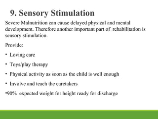 9. Sensory Stimulation
Severe Malnutrition can cause delayed physical and mental
development. Therefore another important part of rehabilitation is
sensory stimulation.
Provide:
• Loving care
• Toys/play therapy
• Physical activity as soon as the child is well enough
• Involve and teach the caretakers
•90% expected weight for height ready for discharge
 