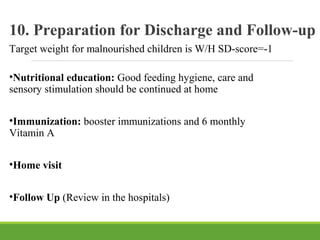 10. Preparation for Discharge and Follow-up
Target weight for malnourished children is W/H SD-score=-1
•Nutritional education: Good feeding hygiene, care and
sensory stimulation should be continued at home
•Immunization: booster immunizations and 6 monthly
Vitamin A
•Home visit
•Follow Up (Review in the hospitals)
 