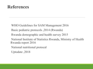 References
WHO Guidelines for SAM Management 2016
Basic pediatric protocols ,2014 (Rwanda)
Rwanda demographic and health survey 2015
National Institute of Statistics Rwanda, Ministry of Health
Rwanda report 2016
National nutritional protocal
Uptodate ,2018
 