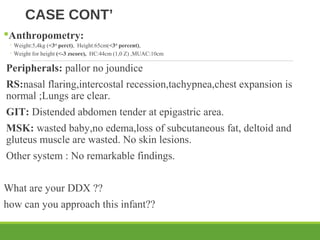 CASE CONT’
Anthropometry:
◦ Weight:5,4kg (<3rd
perct), Height:65cm(<3rd
percent),
◦ Weight for height (<-3 zscore), HC:44cm (1,0 Z) ,MUAC:10cm
Peripherals: pallor no joundice
RS:nasal flaring,intercostal recession,tachypnea,chest expansion is
normal ;Lungs are clear.
GIT: Distended abdomen tender at epigastric area.
MSK: wasted baby,no edema,loss of subcutaneous fat, deltoid and
gluteus muscle are wasted. No skin lesions.
Other system : No remarkable findings.
What are your DDX ??
how can you approach this infant??
 