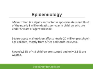 Epidemiology
Malnutrition is a significant factor in approximately one third
of the nearly 8 million deaths per year in children who are
under 5 years of age worldwide.
Severe acute malnutrition affects nearly 20 million preschool-
age children, mostly from Africa and south-east Asia
Rwanda,38% of < 5 children are stunted and only 2.8 % are
wasted.
WHO REPORT 2017 , RDHS 2015
 