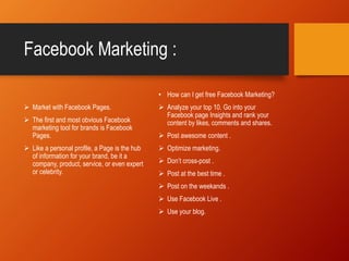 Facebook Marketing :
 Market with Facebook Pages.
 The first and most obvious Facebook
marketing tool for brands is Facebook
Pages.
 Like a personal profile, a Page is the hub
of information for your brand, be it a
company, product, service, or even expert
or celebrity.
• How can I get free Facebook Marketing?
 Analyze your top 10. Go into your
Facebook page Insights and rank your
content by likes, comments and shares.
 Post awesome content .
 Optimize marketing.
 Don’t cross-post .
 Post at the best time .
 Post on the weekands .
 Use Facebook Live .
 Use your blog.
 