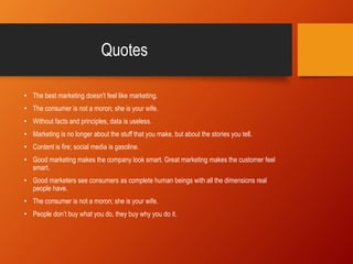 Quotes
• The best marketing doesn't feel like marketing.
• The consumer is not a moron; she is your wife.
• Without facts and principles, data is useless.
• Marketing is no longer about the stuff that you make, but about the stories you tell.
• Content is fire; social media is gasoline.
• Good marketing makes the company look smart. Great marketing makes the customer feel
smart.
• Good marketers see consumers as complete human beings with all the dimensions real
people have.
• The consumer is not a moron; she is your wife.
• People don’t buy what you do, they buy why you do it.
 