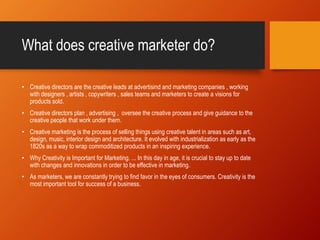 What does creative marketer do?
• Creative directors are the creative leads at advertisind and marketing companies , working
with designers , artists , copywriters , sales teams and marketers to create a visions for
products sold.
• Creative directors plan , advertising , oversee the creative process and give guidance to the
creative people that work under them.
• Creative marketing is the process of selling things using creative talent in areas such as art,
design, music, interior design and architecture. It evolved with industrialization as early as the
1820s as a way to wrap commoditized products in an inspiring experience.
• Why Creativity is Important for Marketing. ... In this day in age, it is crucial to stay up to date
with changes and innovations in order to be effective in marketing.
• As marketers, we are constantly trying to find favor in the eyes of consumers. Creativity is the
most important tool for success of a business.
 