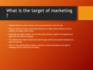 What is the target of marketing
?
• Targeting based on a user’s previous web browsing behavior across the web.
• Placing a cookie on a user’s web browser allows you to collect various behaviors such as
websites visit, pages viewed, clicks.
• Downloads and videos watched. You can then group behaviors together into segments and
target them with tailored messages.
• This related to the content viewed by the user.On-page content and keywords displayed on a
page are captured.
• You can “use contextual data to target a consumer’s present web behavior and align ad
messaging with the content they’re viewing.”
 