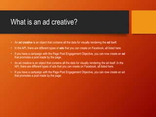 What is an ad creative?
• An ad creative is an object that contains all the data for visually rendering the ad itself.
• In the API, there are different types of ads that you can create on Facebook, all listed here.
• If you have a campaign with the Page Post Engagement Objective, you can now create an ad
that promotes a post made by the page.
• An ad creative is an object that contains all the data for visually rendering the ad itself. In the
API, there are different types of ads that you can create on Facebook, all listed here.
• If you have a campaign with the Page Post Engagement Objective, you can now create an ad
that promotes a post made by the page.
 