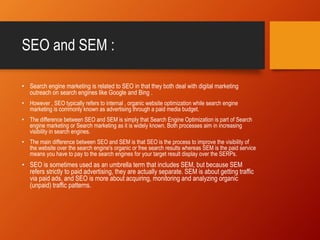 SEO and SEM :
• Search engine marketing is related to SEO in that they both deal with digital marketing
outreach on search engines like Google and Bing .
• However , SEO typically refers to internal , organic website optimization while search engine
marketing is commonly known as advertising through a paid media budget.
• The difference between SEO and SEM is simply that Search Engine Optimization is part of Search
engine marketing or Search marketing as it is widely known. Both processes aim in increasing
visibility in search engines.
• The main difference between SEO and SEM is that SEO is the process to improve the visibility of
the website over the search engine's organic or free search results whereas SEM is the paid service
means you have to pay to the search engines for your target result display over the SERPs.
• SEO is sometimes used as an umbrella term that includes SEM, but because SEM
refers strictly to paid advertising, they are actually separate. SEM is about getting traffic
via paid ads, and SEO is more about acquiring, monitoring and analyzing organic
(unpaid) traffic patterns.
 