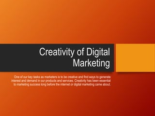 Creativity of Digital
Marketing
One of our key tasks as marketers is to be creative and find ways to generate
interest and demand in our products and services. Creativity has been essential
to marketing success long before the internet or digital marketing came about.
 