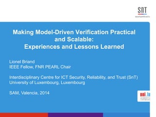 Making Model-Driven Verification Practical 
and Scalable: 
Experiences and Lessons Learned 
Lionel Briand 
IEEE Fellow, FNR PEARL Chair 
Interdisciplinary Centre for ICT Security, Reliability, and Trust (SnT) 
University of Luxembourg, Luxembourg 
SAM, Valencia, 2014 
 