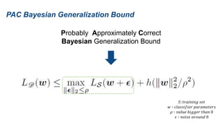 PAC Bayesian Generalization Bound
Probably Approximately Correct
Bayesian Generalization Bound
𝑆: 𝑡𝑟𝑎𝑖𝑛𝑖𝑛𝑔 𝑠𝑒𝑡
𝑤 ∶ 𝑐𝑙𝑎𝑠𝑠𝑖𝑓𝑖𝑒𝑟 𝑝𝑎𝑟𝑎𝑚𝑒𝑡𝑒𝑟𝑠
𝜌 ∶ 𝑣𝑎𝑙𝑢𝑒 𝑏𝑖𝑔𝑔𝑒𝑟 𝑡ℎ𝑎𝑛 0
𝜖 ∶ 𝑛𝑜𝑖𝑠𝑒 𝑎𝑟𝑜𝑢𝑛𝑑 0
 