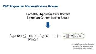 PAC Bayesian Generalization Bound
Probably Approximately Correct
Bayesian Generalization Bound
h : strictly increasing function
𝑤: 𝑐𝑙𝑎𝑠𝑠𝑖𝑓𝑖𝑒𝑟 𝑝𝑎𝑟𝑎𝑚𝑒𝑡𝑒𝑟𝑠
𝜌 ∶ 𝑣𝑎𝑙𝑢𝑒 𝑏𝑖𝑔𝑔𝑒𝑟 𝑡ℎ𝑎𝑛 0
 