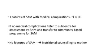 • Features of SAM with Medical complications - NRC
• If no medical complications Refer to subcentre for
assessment by ANM and transfer to community based
programme for SAM
• No features of SAM -- Nutritional counselling to mother
 