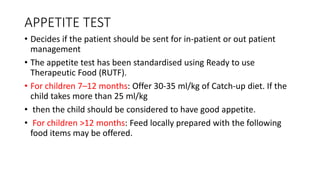 APPETITE TEST
• Decides if the patient should be sent for in-patient or out patient
management
• The appetite test has been standardised using Ready to use
Therapeutic Food (RUTF).
• For children 7–12 months: Offer 30-35 ml/kg of Catch-up diet. If the
child takes more than 25 ml/kg
• then the child should be considered to have good appetite.
• For children >12 months: Feed locally prepared with the following
food items may be offered.
 