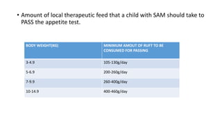 • Amount of local therapeutic feed that a child with SAM should take to
PASS the appetite test.
BODY WEIGHT(KG) MINIMUM AMOUT OF RUFT TO BE
CONSUMED FOR PASSING
3-4.9 105-130g/day
5-6.9 200-260g/day
7-9.9 260-400g/day
10-14.9 400-460g/day
 