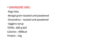 • DAVNGERE MIX:
-Ragi hittu
-Bengal gram-roasted and powdered
-Groundnut - roasted and powdered
-Jaggery syrup
TOTAL: 100 g ball
Calories : 400kcal
Protein : 14g
 