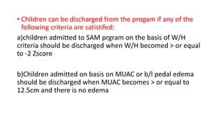 • Children can be discharged from the progam if any of the
following criteria are satistifed:
a)children admitted to SAM prgram on the basis of W/H
criteria should be discharged when W/H becomed > or equal
to -2 Zscore
b)Children admitted on basis on MUAC or b/l pedal edema
should be discharged when MUAC becomes > or equal to
12.5cm and there is no edema
 
