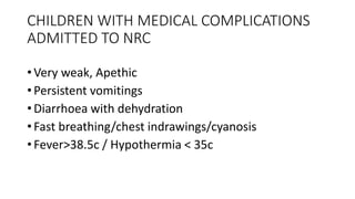 CHILDREN WITH MEDICAL COMPLICATIONS
ADMITTED TO NRC
• Very weak, Apethic
• Persistent vomitings
• Diarrhoea with dehydration
• Fast breathing/chest indrawings/cyanosis
• Fever>38.5c / Hypothermia < 35c
 