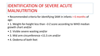 IDENTIFICATION OF SEVERE ACUTE
MALNUTRITION
• Recommended criteria for identifying SAM in infants > 6 months of
age:
• 1. Weight-for-height less than –3 Z score according to WHO median
growth chart and/or
• 2. Visible severe wasting and/or
• 3. Mid arm circumference <11.5 cm and/or
• 4. Oedema of both feet
 