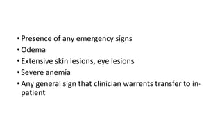 • Presence of any emergency signs
• Odema
• Extensive skin lesions, eye lesions
• Severe anemia
• Any general sign that clinician warrents transfer to in-
patient
 