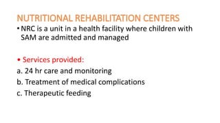 • NRC is a unit in a health facility where children with
SAM are admitted and managed
• Services provided:
a. 24 hr care and monitoring
b. Treatment of medical complications
c. Therapeutic feeding
 