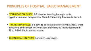 • STABILISATION PHASE: 1-2 days for treating hypoglycemia,
hypothermia and dehydration. Then F-75 feeding formula is started.
• TRANSITION PHASE: 2-3 days to correct electrolyte imbalances, treat
infections and correct micronutrient deficiencies. Transition from F-
75 to F-100 diet in same amount
• REHABILITATION PHASE:For catch-up growth.
 