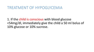 TREATMENT OF HYPOGLYCEMIA
1. If the child is conscious with blood glucose
<54mg/dl, immediately give the child a 50 ml bolus of
10% glucose or 10% sucrose.
 
