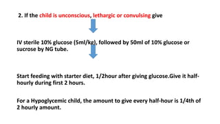 2. If the child is unconscious, lethargic or convulsing give
IV sterile 10% glucose (5ml/kg), followed by 50ml of 10% glucose or
sucrose by NG tube.
Start feeding with starter diet, 1/2hour after giving glucose.Give it half-
hourly during first 2 hours.
For a Hypoglycemic child, the amount to give every half-hour is 1/4th of
2 hourly amount.
 