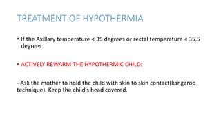 TREATMENT OF HYPOTHERMIA
• If the Axillary temperature < 35 degrees or rectal temperature < 35.5
degrees
• ACTIVELY REWARM THE HYPOTHERMIC CHILD:
- Ask the mother to hold the child with skin to skin contact(kangaroo
technique). Keep the child’s head covered.
 