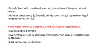 -Provide heat with overhead warmer, incandescent lamp or radiant
heater.
-Monitor temp every 1/2 hourly during rewarming.Stop rewarming if
temp becomes normal.
If the rectal temp<32 degrees c, child has severe hypothermia:
-Give humidified oxygen
-Give 5ml/kg of 10% IV Dextrose immediately or 50ml of 10%Dextrose
by NG tube
-Start intravenous antibiotics
 