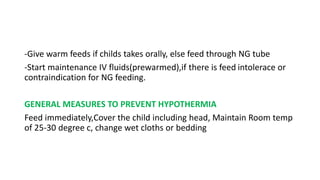 -Give warm feeds if childs takes orally, else feed through NG tube
-Start maintenance IV fluids(prewarmed),if there is feed intolerace or
contraindication for NG feeding.
GENERAL MEASURES TO PREVENT HYPOTHERMIA
Feed immediately,Cover the child including head, Maintain Room temp
of 25-30 degree c, change wet cloths or bedding
 
