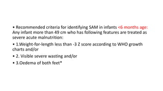 • Recommended criteria for identifying SAM in infants <6 months age:
Any infant more than 49 cm who has following features are treated as
severe acute malnutrition:
• 1.Weight-for-length less than -3 Z score according to WHO growth
charts and/or
• 2. Visible severe wasting and/or
• 3.Oedema of both feet*
 
