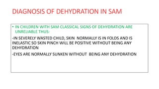 DIAGNOSIS OF DEHYDRATION IN SAM
• IN CHILDREN WITH SAM CLASSICAL SIGNS OF DEHYDRATION ARE
UNRELIABLE THUS:
-IN SEVERELY WASTED CHILD, SKIN NORMALLY IS IN FOLDS AND IS
INELASTIC SO SKIN PINCH WILL BE POSITIVE WITHOUT BEING ANY
DEHYDRATION
-EYES ARE NORMALLY SUNKEN WITHOUT BEING ANY DEHYDRATION
 