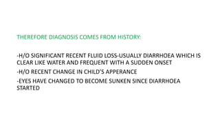 THEREFORE DIAGNOSIS COMES FROM HISTORY:
-H/O SIGNIFICANT RECENT FLUID LOSS-USUALLY DIARRHOEA WHICH IS
CLEAR LIKE WATER AND FREQUENT WITH A SUDDEN ONSET
-H/O RECENT CHANGE IN CHILD’S APPERANCE
-EYES HAVE CHANGED TO BECOME SUNKEN SINCE DIARRHOEA
STARTED
 