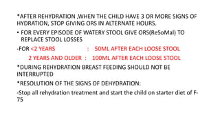*AFTER REHYDRATION ,WHEN THE CHILD HAVE 3 OR MORE SIGNS OF
HYDRATION, STOP GIVING ORS IN ALTERNATE HOURS.
• FOR EVERY EPISODE OF WATERY STOOL GIVE ORS(ReSoMal) TO
REPLACE STOOL LOSSES
-FOR <2 YEARS : 50ML AFTER EACH LOOSE STOOL
2 YEARS AND OLDER : 100ML AFTER EACH LOOSE STOOL
*DURING REHYDRATION BREAST FEEDING SHOULD NOT BE
INTERRUPTED
*RESOLUTION OF THE SIGNS OF DEHYDRATION:
-Stop all rehydration treatment and start the child on starter diet of F-
75
 
