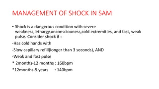 MANAGEMENT OF SHOCK IN SAM
• Shock is a dangerous condition with severe
weakness,lethargy,unconsciouness,cold extremities, and fast, weak
pulse. Consider shock if :
-Has cold hands with
-Slow capillary refill(longer than 3 seconds), AND
-Weak and fast pulse
* 2months-12 months : 160bpm
*12months-5 years : 140bpm
 