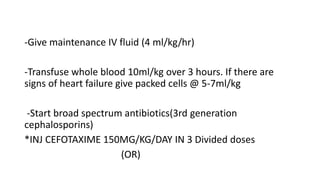-Give maintenance IV fluid (4 ml/kg/hr)
-Transfuse whole blood 10ml/kg over 3 hours. If there are
signs of heart failure give packed cells @ 5-7ml/kg
-Start broad spectrum antibiotics(3rd generation
cephalosporins)
*INJ CEFOTAXIME 150MG/KG/DAY IN 3 Divided doses
(OR)
 